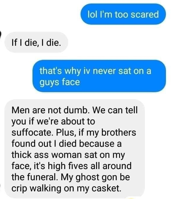 lol Im too scared If I die die thats why iv never sat on a quys face Men are not dumb We can tell you if were about to suffocate Plus if my brothers found out died because a thick ass woman sat on my face its high fives all around the funeral My ghost gon be crip walking on my casket