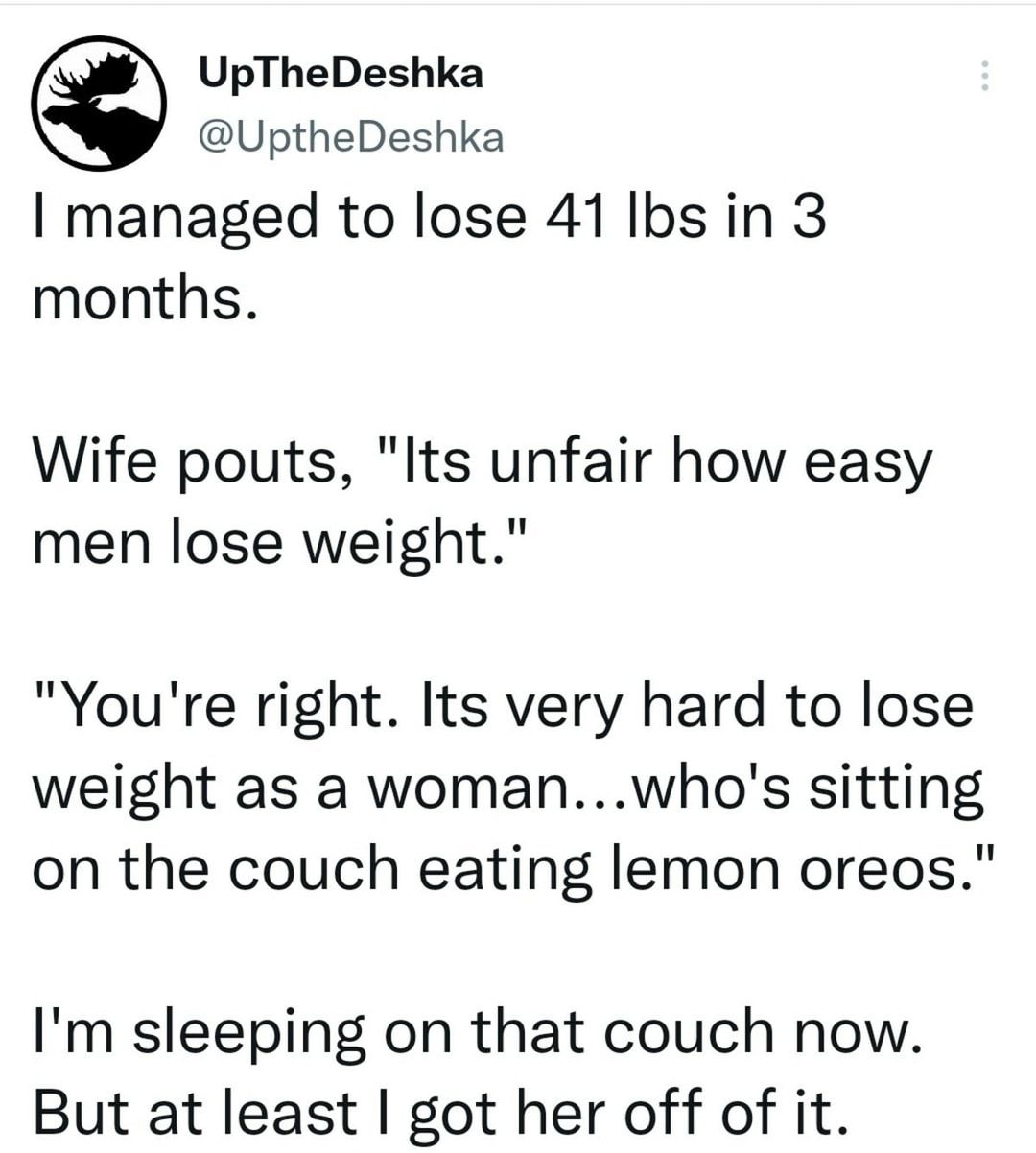 UpTheDeshka UptheDeshka I managed to lose 41 Ibs in 3 months Wife pouts Its unfair how easy men lose weight Youre right Its very hard to lose weight as a womanwhos sitting on the couch eating lemon oreos Im sleeping on that couch now But at least got her off of it