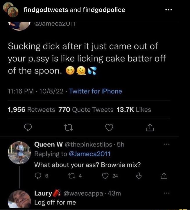 findgodtweets and findgodpolice amecazull Sucking dick after it just came out of your pssy is like licking cake batter off of the spoon 1116 PM 10822 Twitter for iPhone 1956 Retweets 770 Quote Tweets 137K Likes Q e Q Queen W thepinkestlips 5h Replying to Jameca2011 What about your ass Brownie mix Qs 4 VAT ful Laury 2 wavecappa 43m Log off for me