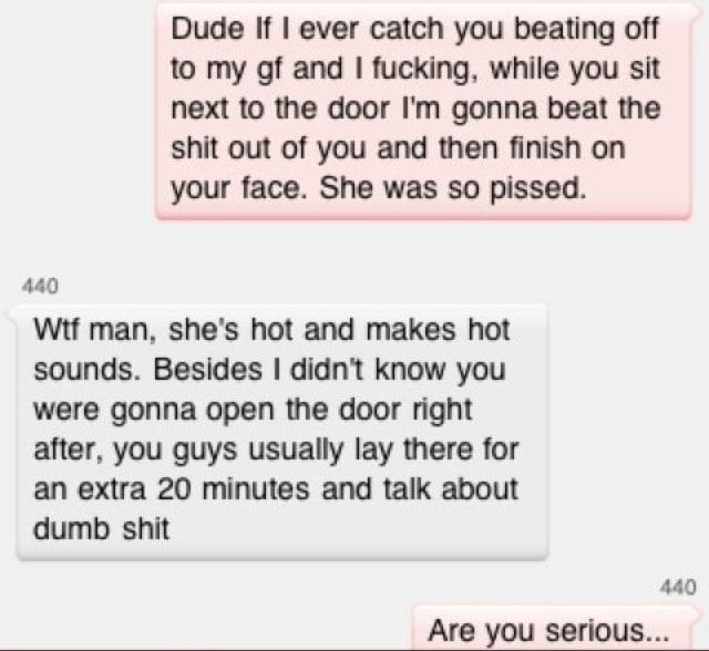 Dude If ever catch you beating off to my gf and fucking while you sit next to the door Im gonna beat the shit out of you and then finish on your face She was so pissed 440 Wif man shes hot and makes hot sounds Besides didnt know you were gonna open the door right after you guys usually lay there for an extra 20 minutes and talk about dumb shit 440 Are you serious