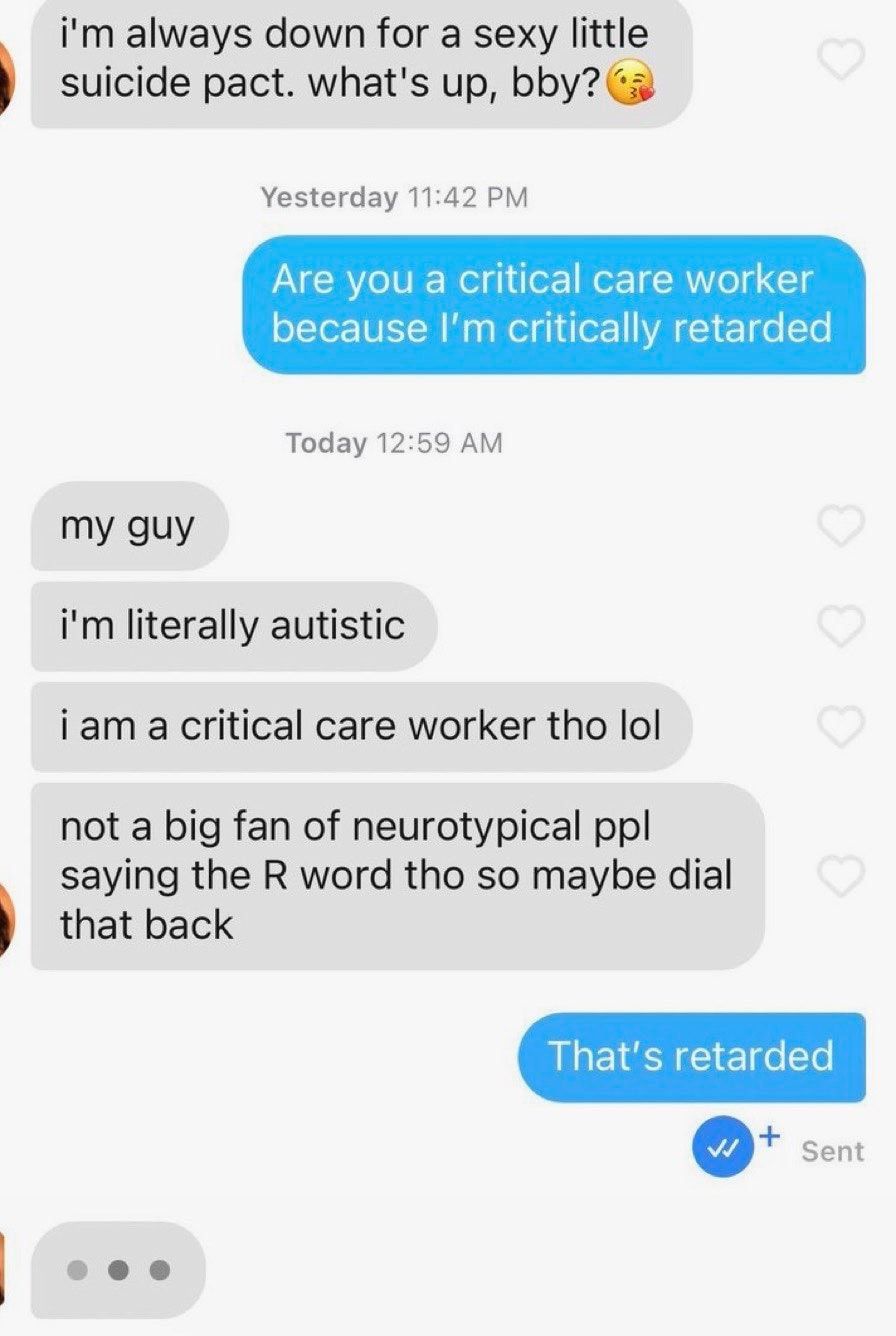 im always down for a sexy little suicide pact whats up bbya Yesterday 1142 PM PRIV el or1 o1 RTVo 1s oTor R Wy Rl g1 o WA ZT 1 e Today 1259 AM my guy im literally autistic iam a critical care worker tho lol not a big fan of neurotypical pp saying the R word tho so maybe dial that back