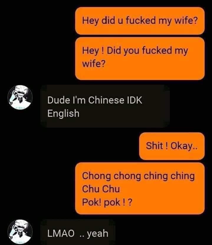 my wife Hey Did you fucked my wife Dude Im Chinese IDK English Shit Okay hong ching ching 1 Chu Pok pok a LMAO yeah