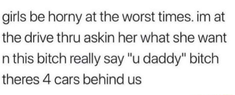 girls be horny at the worst times im at the drive thru askin her what she want n this bitch really say u daddy bitch theres 4 cars behind us