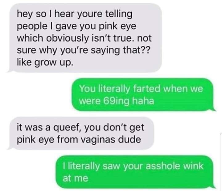 hey so hear youre telling people gave you pink eye which obviously isnt true not sure why youre saying that like grow up it was a queef you dont get pink eye from vaginas dude