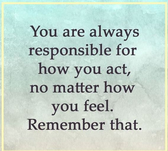 You are always responsible for how you act no matter how you feel Remember that
