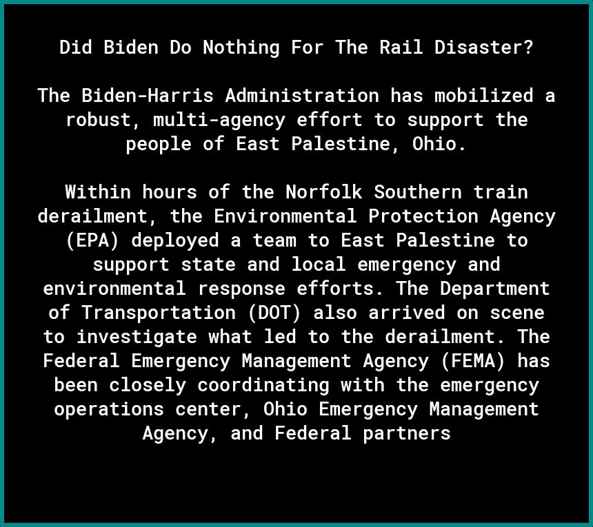 Did Biden Do Nothing For The Rail Disaster The Biden Harris Administration has mobilized a robust multi agency effort to support the people of East Palestine Ohio Within hours of the Norfolk Southern train derailment the Environmental Protection Agency EPA deployed a team to East Palestine to support state and local emergency and environmental response efforts The Department of Transportation DOT 