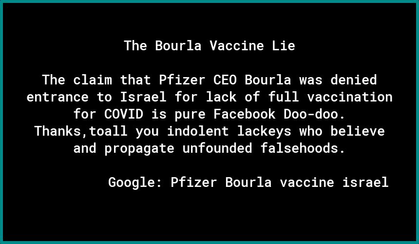 The Bourla Vaccine Lie The claim that Pfizer CEO Bourla was denied entrance to Israel for lack of full vaccination for COVID is pure Facebook Doo doo Thanks toall you indolent lackeys who believe and propagate unfounded falsehoods 0 CE S TR IV PRI U R TS