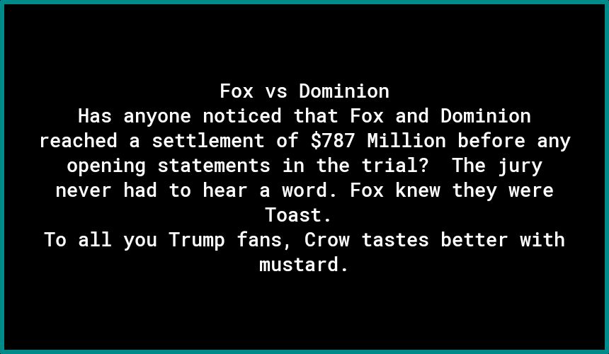 Fox vs Dominion Has anyone noticed that Fox and Dominion reached a settlement of 787 Million before any opening statements in the trial The jury never had to hear a word Fox knew they were Toast To all you Trump fans Crow tastes better with nustard
