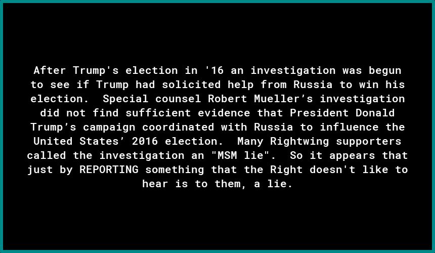 After Trumps election in 16 an investigation was begun to see if Trump had solicited help from Russia to win his election Special counsel Robert Muellers investigation d4id not find sufficient evidence that President Donald Trumps canpaign coordinated with Russia to influence the United States 2016 election Many Rightwing supporters called the investigation an NSH lie So it appears that just by RE