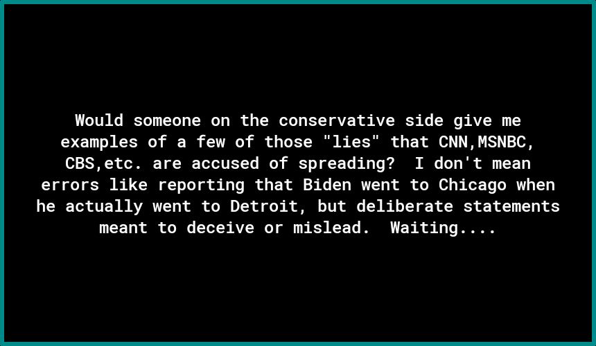 Would someone on the conservative side give me examples of a few of those lies that CNNMSNEC CBSetc are accused of spreading I dont mean errors like reporting that Biden went to Chicago when he actually went to Detroit but deliberate statements meant to deceive or mislead Waiting