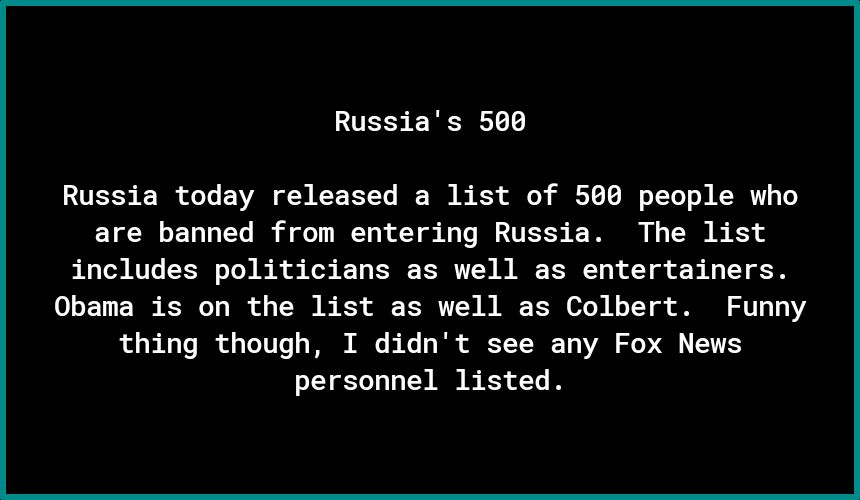 Russias 500 Russia today released a list of 560 people who are banned from entering Russia The list includes politicians as well as entertainers Obama is on the list as well as Colbert Funny thing though I didnt see any Fox News personnel listed