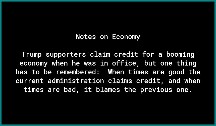 Notes on Economy Trump supporters claim credit for a booming economy when he was in office but one thing has to be remembered When times are good the current administration claims credit and when times are bad it blames the previous one