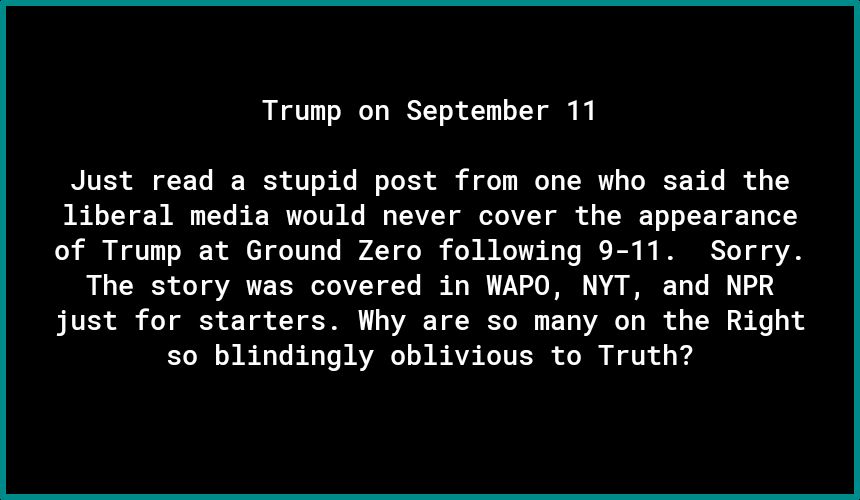 Trump on September 11 Just read a stupid post from one who said the liberal media would never cover the appearance of Trump at Ground Zero following 9 11 Sorry The story was covered in WAPO NYT and NPR just for starters Why are so many on the Right s0 blindingly oblivious to Truth