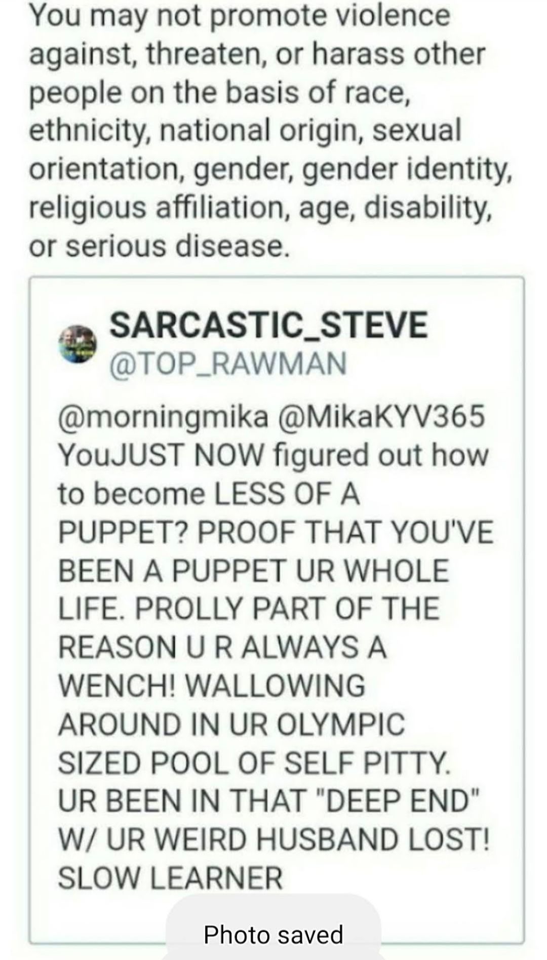 You may not promote violence against threaten or harass other people on the basis of race ethnicity national origin sexual orientation gender gender identity religious affiliation age disability or serious disease SARCASTIC_STEVE TOP_RAWMAN morningmika MikaKYV365 YouJUST NOW figured out how to become LESS OF A PUPPET PROOF THAT YOUVE BEEN A PUPPET UR WHOLE LIFE PROLLY PART OF THE REASON U R ALWAYS