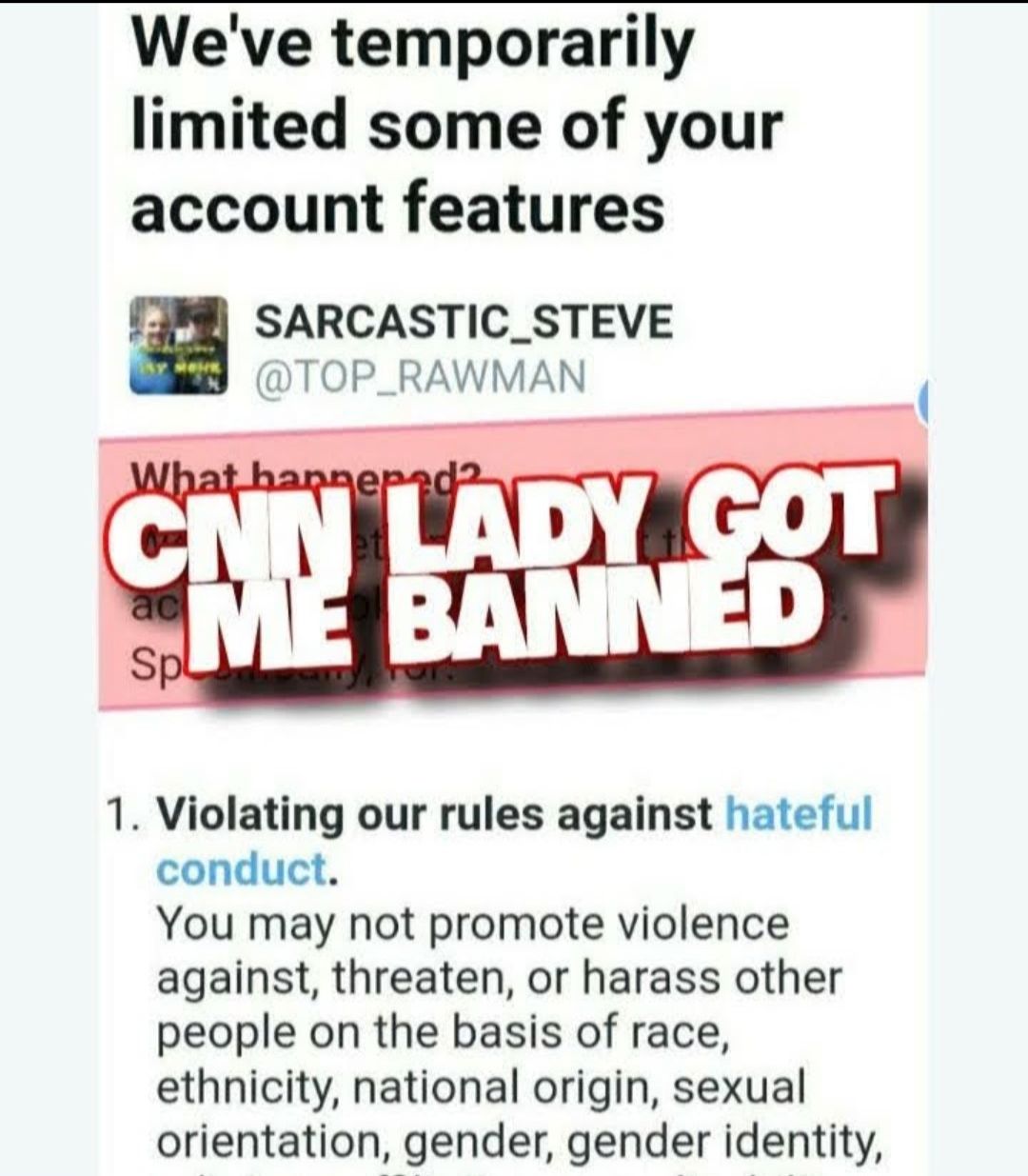 Weve temporarily limited some of your account features SARCASTIC_STEVE TOP_RAWMAN 1 Violating our rules against hateful conduct You may not promote violence against threaten or harass other people on the basis of race ethnicity national origin sexual orientation gender gender identity