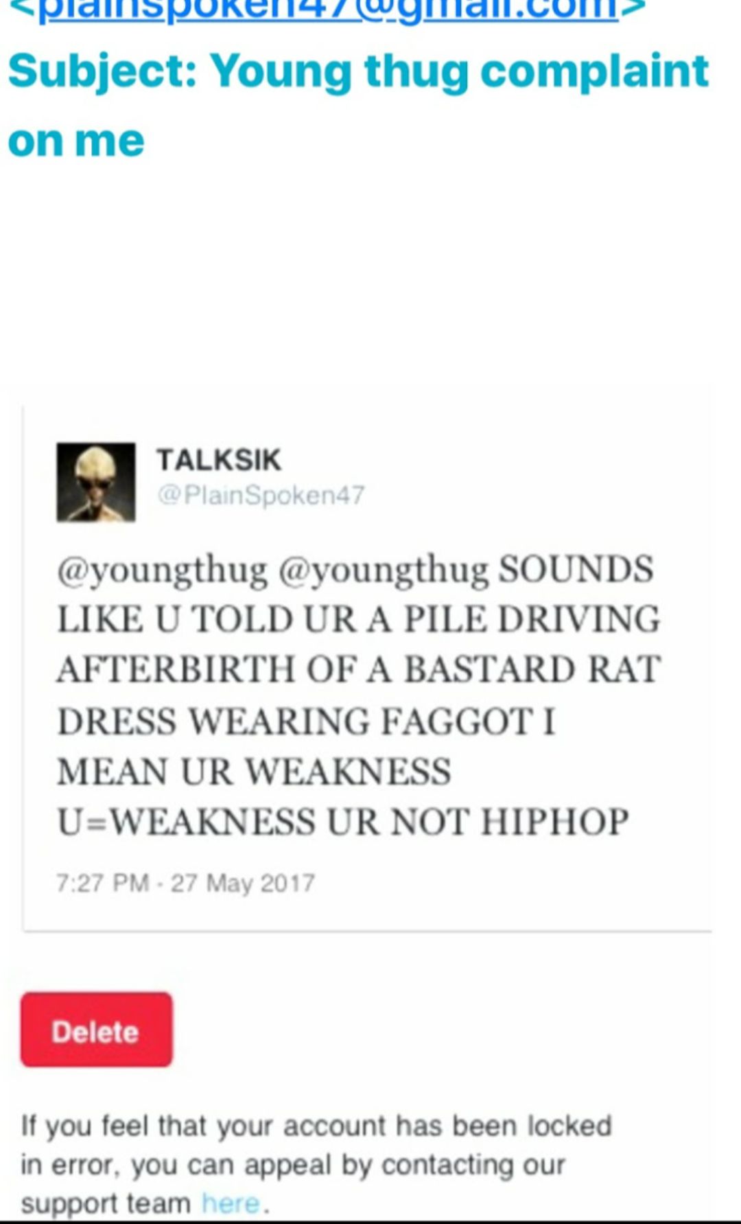 A IO Y NI PN YIION P YIS Subject Young thug complaint onme TALKSIK youngthug youngthug SOUNDS LIKE U TOLD UR A PILE DRIVING AFTERBIRTH OF A BASTARD RAT DRESS WEARING FAGGOT I MEAN UR WEAKNESS UWEAKNESS UR NOT HIPHOP Delete If you feel that your account has been locked in error you can appeal by contacting our support team 1o