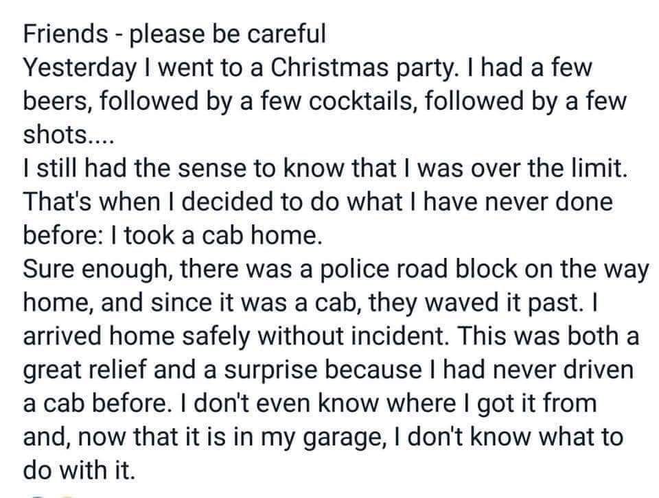 Friends please be careful Yesterday went to a Christmas party had a few beers followed by a few cocktails followed by a few shots I still had the sense to know that was over the limit Thats when decided to do what have never done before took a cab home Sure enough there was a police road block on the way home and since it was a cab they waved it past arrived home safely without incident This was b