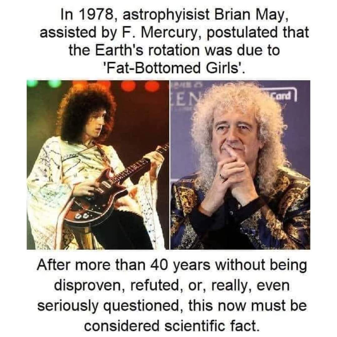 In 1978 astrophyisist Brian May assisted by F Mercury postulated that the Earths rotation was due to Fat Bottomed Girls ki After more than 40 years without being disproven refuted or really even seriously questioned this now must be considered scientific fact