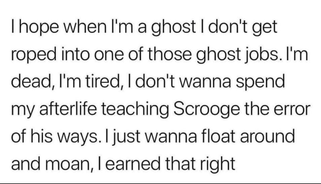 hope when Im a ghost dont get roped into one of those ghost jobs Im dead Im tired dont wanna spend my afterlife teaching Scrooge the error of his ways just wanna float around and moan earned that right