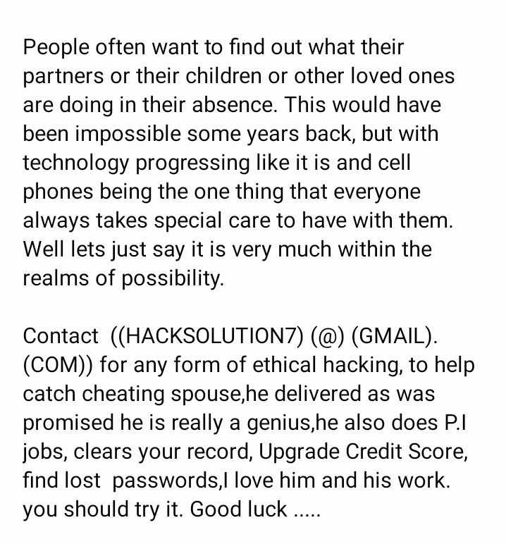 People often want to find out what their partners or their children or other loved ones are doing in their absence This would have been impossible some years back but with technology progressing like it is and cell phones being the one thing that everyone always takes special care to have with them Well lets just say it is very much within the realms of possibility Contact HACKSOLUTION GMAIL COM f