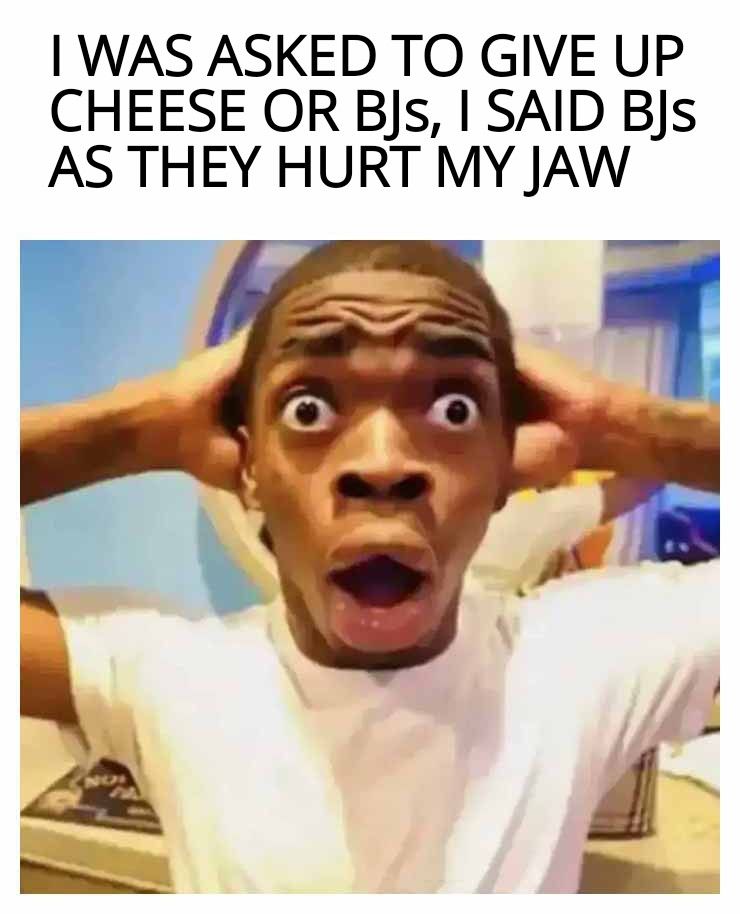 WAS ASKED TO GIVE UP CHEESE OR BJs SAID BJs AS THEY HURT MY JAW