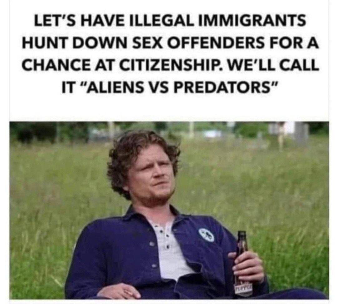 LETS HAVE ILLEGAL IMMIGRANTS HUNT DOWN SEX OFFENDERS FOR A CHANCE AT CITIZENSHIP WELL CALL IT ALIENS VS PREDATORS