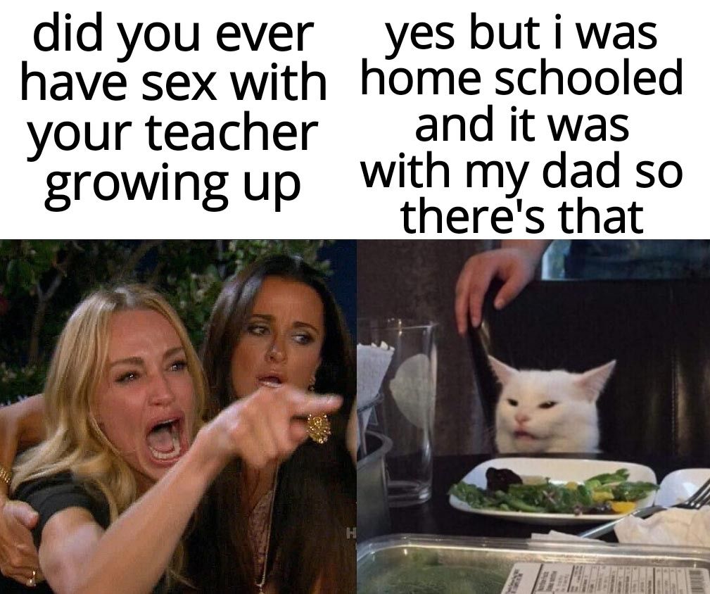 did you ever yes butiwas have sex with home schooled your teacher and itwas growing up with my dad so theres that