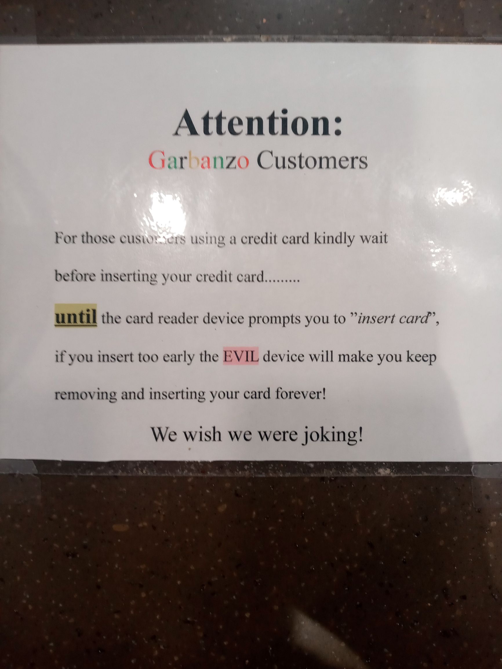 Attention Garbanzo Customers For those cus s credit card kindly wait before inserting your credi card until the card reader device prompts you to insert card if you insert too carly the EVIL device will make you keep removing and inserting your card forever We wish we were joking