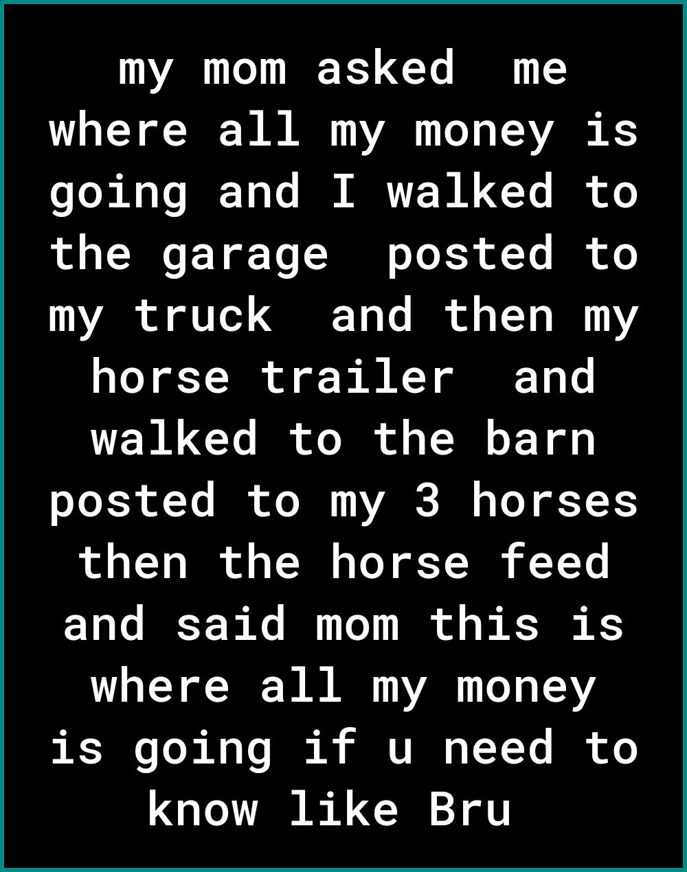 my mom asked me where all my money is going and I walked to the garage posted to my truck and then my horse trailer and walked to the barn L RS f Ye R oI VARSI o o T 1 L1 IO o TN Lo Y TN YY 1 Te BT Xe B Te R of o s K K where all my money RT3V I VI T Y Ys IR know like Bru