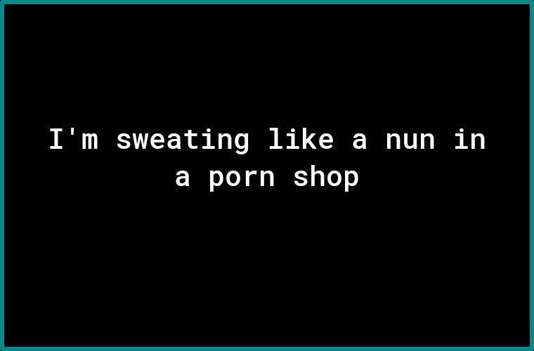 Im sweating like a nun in a porn shop