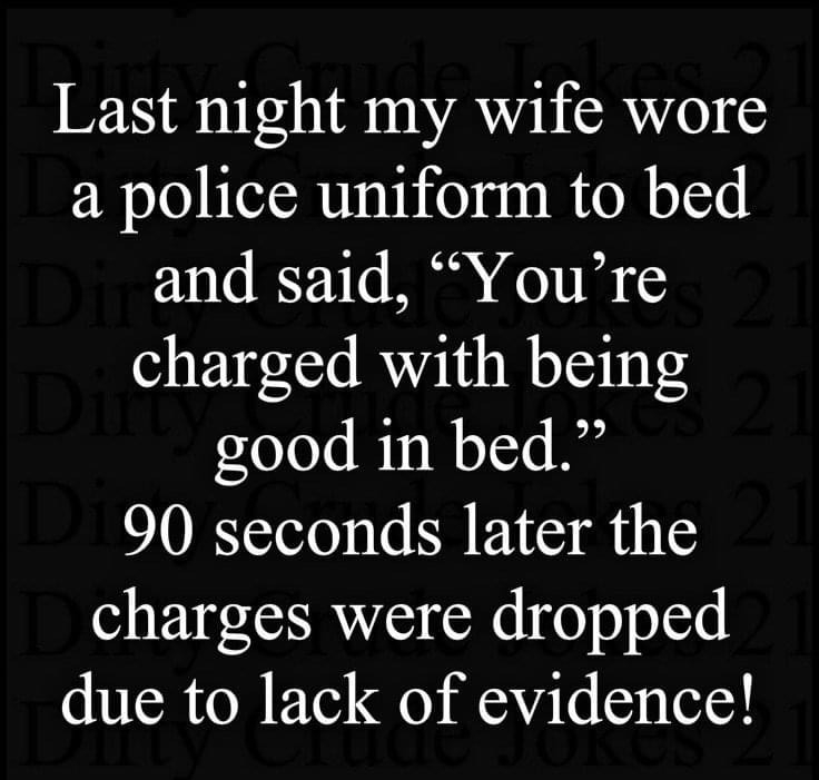Last night my wife wore a police uniform to bed and said Youre charged with being good in bed 90 seconds later the charges were dropped due to lack of evidence