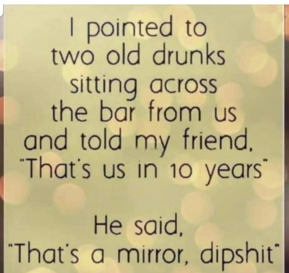 pointed to two old drunks sitting across the bar from us and told my friend Thats us In 10 years He said Thats a mirror dipshit