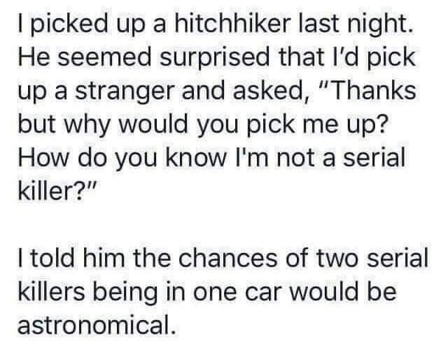 picked up a hitchhiker last night He seemed surprised that Id pick up a stranger and asked Thanks but why would you pick me up How do you know Im not a serial killer I told him the chances of two serial killers being in one car would be astronomical