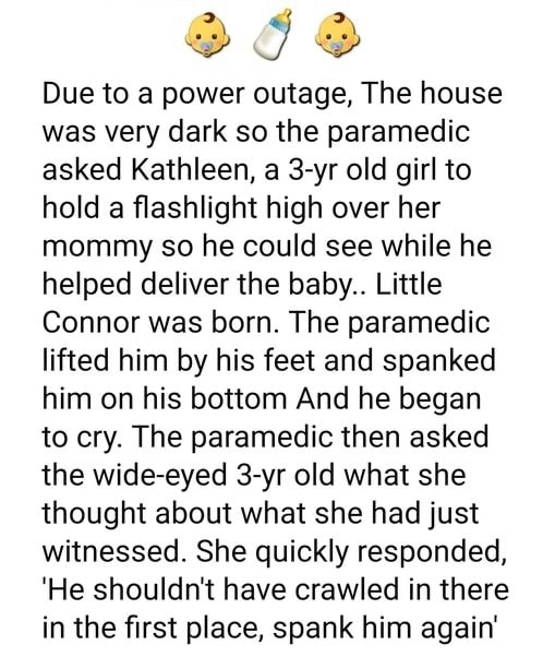 5 Due to a power outage The house was very dark so the paramedic asked Kathleen a 3 yr old girl to hold a flashlight high over her mommy so he could see while he helped deliver the baby Little Connor was born The paramedic lifted him by his feet and spanked him on his bottom And he began to cry The paramedic then asked the wide eyed 3 yr old what she thought about what she had just witnessed She q