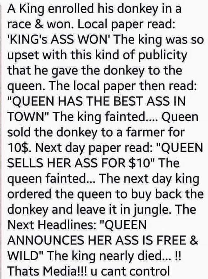 A King enrolled his donkey in a race won Local paper read KINGs ASS WON The king was so upset with this kind of publicity that he gave the donkey to the queen The local paper then read QUEEN HAS THE BEST ASS IN TOWN The king fainted Queen sold the donkey to a farmer for 10 Next day paper read QUEEN SELLS HER ASS FOR 10 The queen fainted The next day king ordered the queen to buy back the donkey an