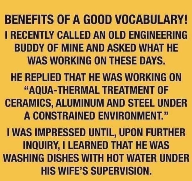 BENEFITS OF A GOOD VOCABULARY RECENTLY CALLED AN OLD ENGINEERING BUDDY OF MINE AND ASKED WHAT HE WAS WORKING ON THESE DAYS HE REPLIED THAT HE WAS WORKING ON AQUA THERMAL TREATMENT OF CERAMICS ALUMINUM AND STEEL UNDER A CONSTRAINED ENVIRONMENT WAS IMPRESSED UNTIL UPON FURTHER INQUIRY LEARNED THAT HE WAS WASHING DISHES WITH HOT WATER UNDER HIS WIFES SUPERVISION