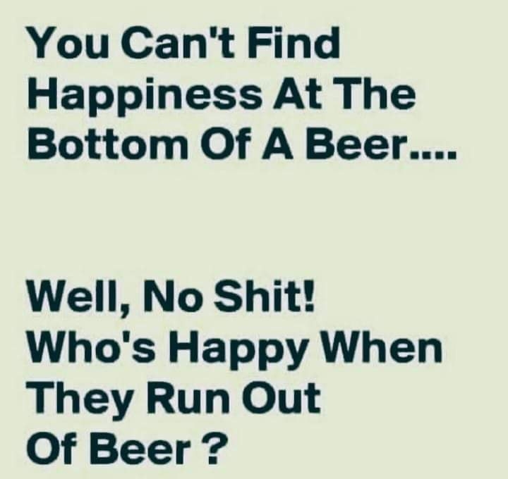 You Cant Find Happiness At The Bottom Of A Beer Well No Shit Whos Happy When They Run Out Of Beer