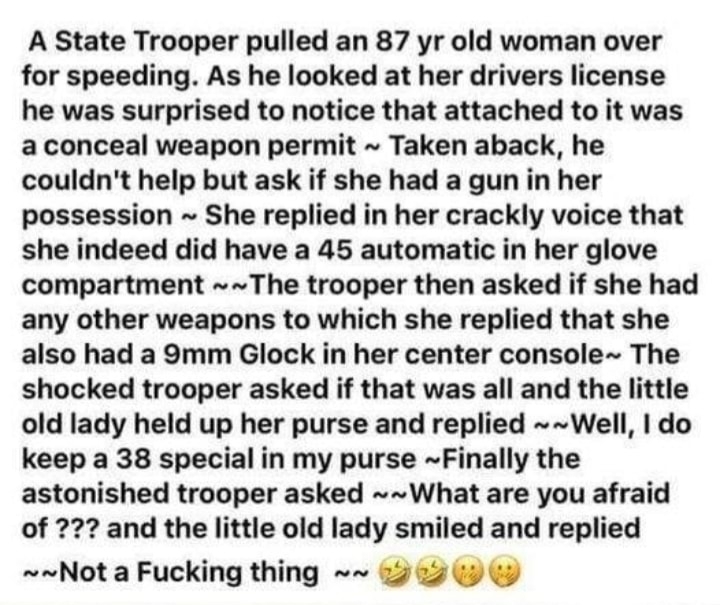 A State Trooper pulled an 87 yr old woman over for speeding As he looked at her drivers license he was surprised to notice that attached to it was a conceal weapon permit Taken aback he couldnt help but ask if she had a gun in her possession She replied in her crackly voice that she indeed did have a 45 automatic in her glove compartment The trooper then asked if she had any other weapons to which
