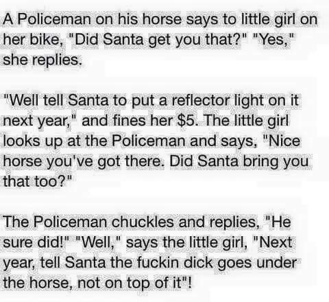 A Policeman on his horse says to little girl on her bike Did Santa get you that Yes she replies Well tell Santa to put a reflector light on it next year and fines her 5 The little girl looks up at the Policeman and says Nice horse youve got there Did Santa bring you that too The Policeman chuckles and replies He sure did Well says the little girl Next year tell Santa the fuckin dick goes under the