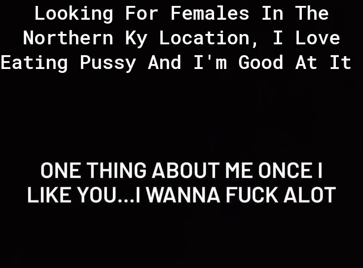 Looking For Females In The Northern Ky Location I Love R Ay Lo I VEISVA Vo To B A e TeTo e RN i 8 ONE THING ABOUT ME ONCE LIKE YOU WANNA FUCK ALOT