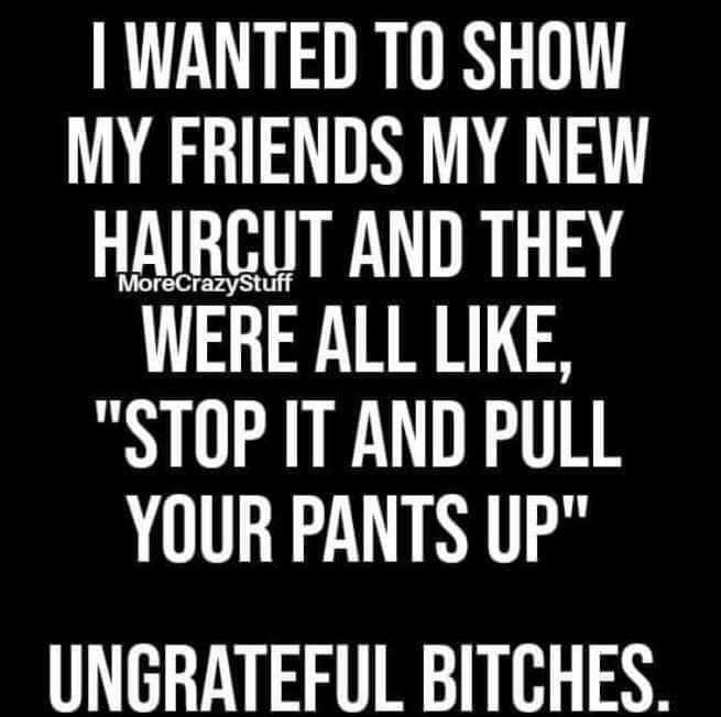 WANTED TO SHOW MY FRIENDS MY NEW HAIRCUT AND THEY WERE ALL LIKE STOP IT AND PULL YOUR PANTS UP UNGRATEFUL BITCHES