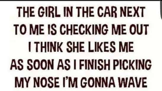 THE GIRL IN THE CAR NEXT TO ME IS CHECKING ME OUT I THINK SHE LIKES ME AS SOON AS FINISH PICKING MY NOSE IM GONNA WAVE
