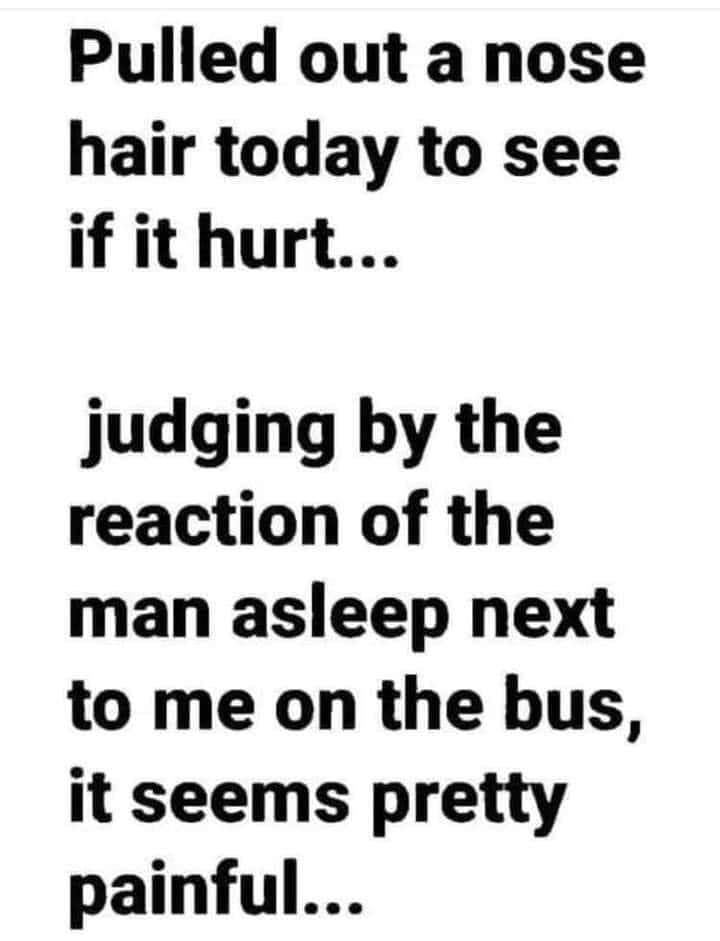 Pulled out a nose hair today to see if it hurt judging by the reaction of the man asleep next to me on the bus it seems pretty painful