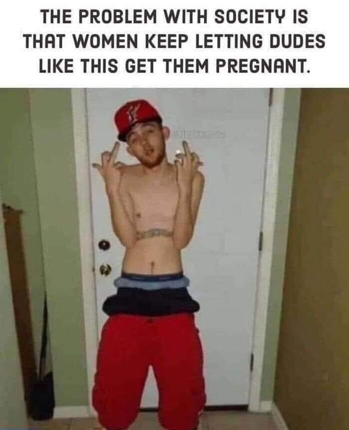 THE PROBLEM WITH SOCIETY IS THAT WOMEN KEEP LETTING DUDES LIKE THIS GET THEM PREGNANT