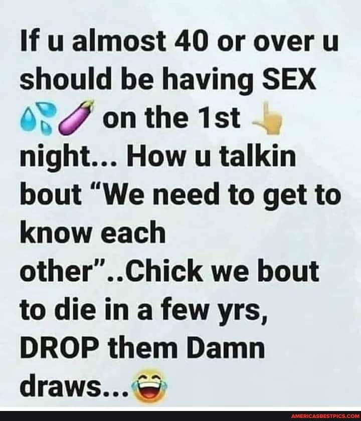 If u almost 40 or over u should be having SEX 0V onthe 1st night How u talkin bout We need to get to know each otherChick we bout to die in a few yrs DROP them Damn draws