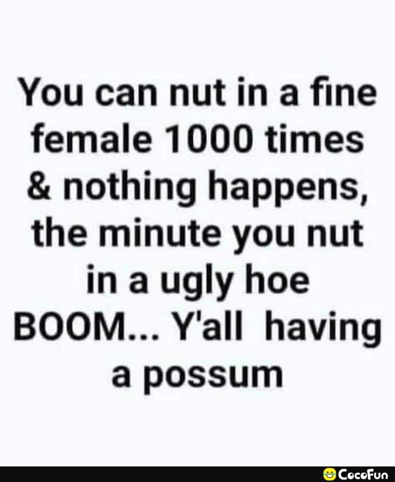 You can nut in a fine female 1000 times nothing happens the minute you nut in a ugly hoe BOOM Yall having a possum