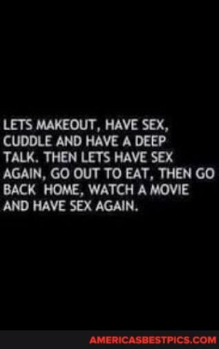 LETS MAKEOUT HAVE SEX CUDDLE AND HAVE A DEEP TALK THEN LETS HAVE SEX AGAIN GO OUT TO EAT THEN GO BACK HOME WATCH A MOVIE AND HAVE SEX AGAIN