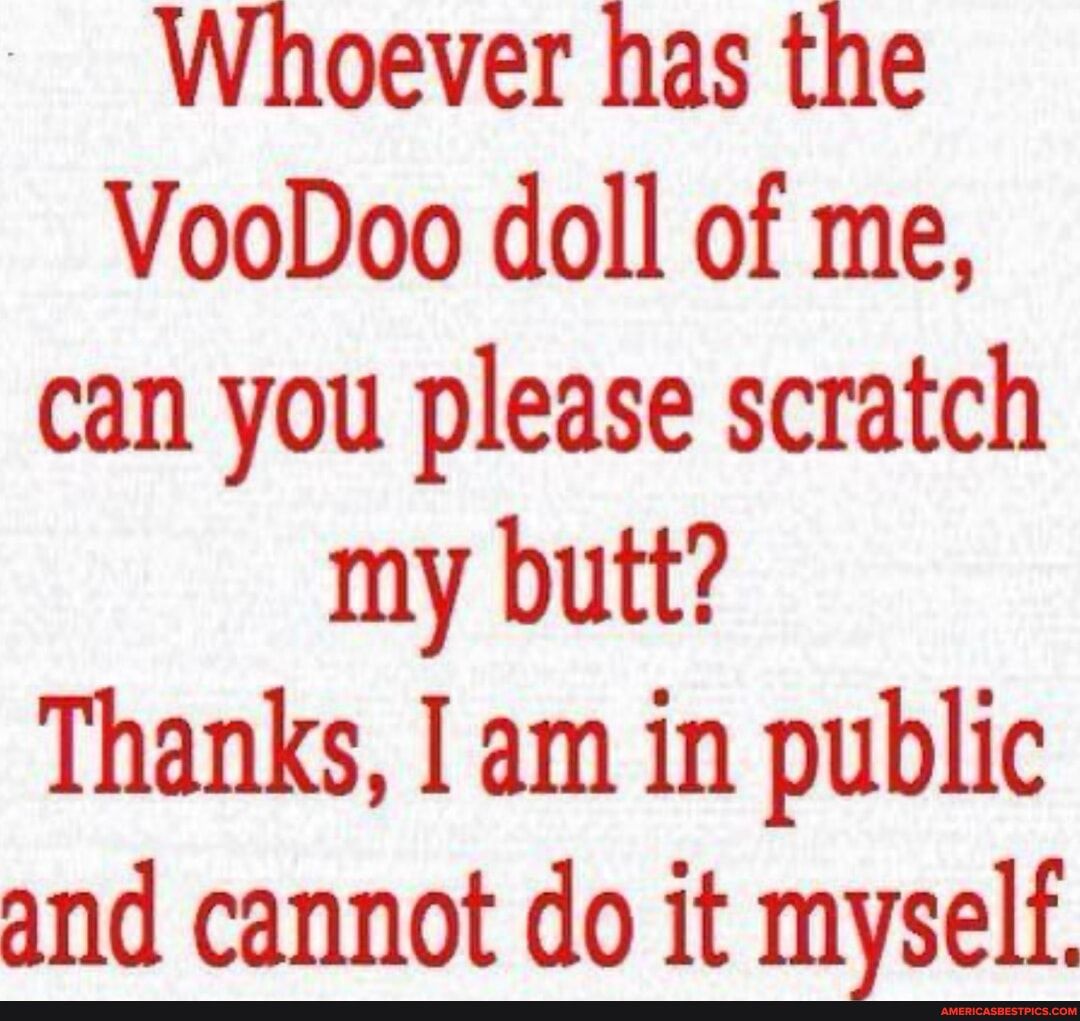 Whoever has the VooDoo doll of me can you please scratch my butt Thanks I am in public and cannot do it mzself