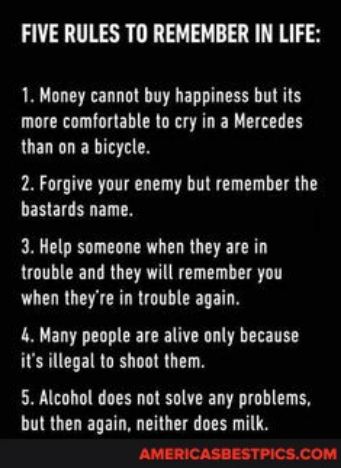 FIVE RULES TO REMEMBER IN LIFE 1 Money cannot buy happiness but its more comfortable to cry in a Mercedes than on a bicycle 2 Forgive your enemy but remember the bastards name 3 Help someone when they are in trouble and they will remember you when theyre in trouble again 4 Many people are alive only because is illegal to shoot them 5 Alcohol does not solve any problems but then again neither does 