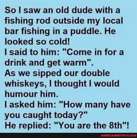 So saw an old dude with a fishing rod outside my local bar fishing in a puddle He looked so cold said to him Come in for a drink and get warm As we sipped our double whiskeys thought would humour him asked him How many have you caught today He replied You are the 8th